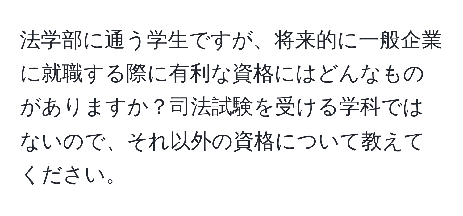 法学部に通う学生ですが、将来的に一般企業に就職する際に有利な資格にはどんなものがありますか？司法試験を受ける学科ではないので、それ以外の資格について教えてください。