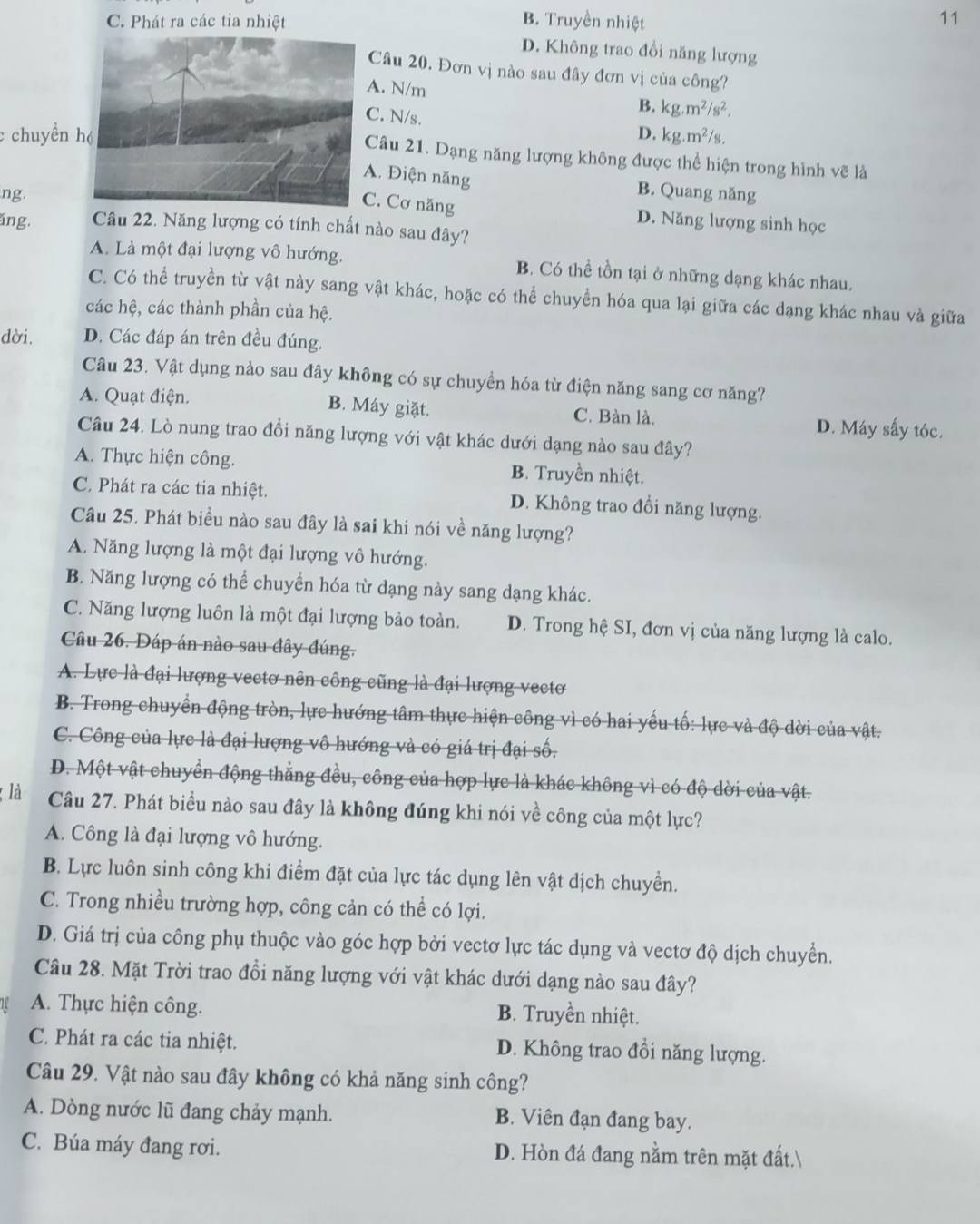 C. Phát ra các tia nhiệt B. Truyền nhiệt
11
D. Không trao đổi năng lượng
Câu 20. Đơn vị nào sau đây đơn vị của công?
A. N/m B. kg.m^2/s^2.
C. N/s. D.
c chuyền kg.m^2/s.
Câu 21. Dạng năng lượng không được thể hiện trong hình vẽ là
A. Điện năng B. Quang năng
ng.
C. Cơ năng
D. Năng lượng sinh học
ăng. Câu 22. Năng lượng có tính chất nào sau đây?
A. Là một đại lượng vô hướng. B. Có thể tồn tại ở những dạng khác nhau.
C. Có thể truyền từ vật này sang vật khác, hoặc có thể chuyển hóa qua lại giữa các dạng khác nhau và giữa
các hệ, các thành phần của hệ.
dời. D. Các đáp án trên đều đúng.
Câu 23. Vật dụng nào sau đây không có sự chuyền hóa từ điện năng sang cơ năng?
A. Quạt điện. B. Máy giặt. C. Bàn là. D. Máy sấy tóc.
Câu 24. Lò nung trao đồi năng lượng với vật khác dưới dạng nào sau đây?
A. Thực hiện công. B. Truyền nhiệt.
C. Phát ra các tia nhiệt. D. Không trao đồi năng lượng.
Câu 25. Phát biểu nào sau đây là sai khi nói về năng lượng?
A. Năng lượng là một đại lượng vô hướng.
B. Năng lượng có thể chuyển hóa từ dạng này sang dạng khác.
C. Năng lượng luôn là một đại lượng bảo toàn. D. Trong hệ SI, đơn vị của năng lượng là calo.
Câu 26. Dáp án nào sau đây đúng.
A. Lực là đại lượng vectơ nên công cũng là đại lượng vectơ
B. Trong chuyển động tròn, lực hướng tâm thực hiện công vì có hai yếu tố: lực và độ dời của vật.
C. Công của lực là đại lượng vô hướng và có giá trị đại số.
D. Một vật chuyển động thẳng đều, công của hợp lực là khác không vì có độ dời của vật.
là Câu 27. Phát biểu nào sau đây là không đúng khi nói về công của một lực?
A. Công là đại lượng vô hướng.
B. Lực luôn sinh công khi điểm đặt của lực tác dụng lên vật dịch chuyển.
C. Trong nhiều trường hợp, công cản có thể có lợi.
D. Giá trị của công phụ thuộc vào góc hợp bởi vectơ lực tác dụng và vectơ độ dịch chuyển.
Câu 28. Mặt Trời trao đổi năng lượng với vật khác dưới dạng nào sau đây?
A. Thực hiện công. B. Truyền nhiệt.
C. Phát ra các tia nhiệt. D. Không trao đổi năng lượng.
Câu 29. Vật nào sau đây không có khả năng sinh công?
A. Dòng nước lũ đang chảy mạnh. B. Viên đạn đang bay.
C. Búa máy đang rơi. D. Hòn đá đang nằm trên mặt đất.