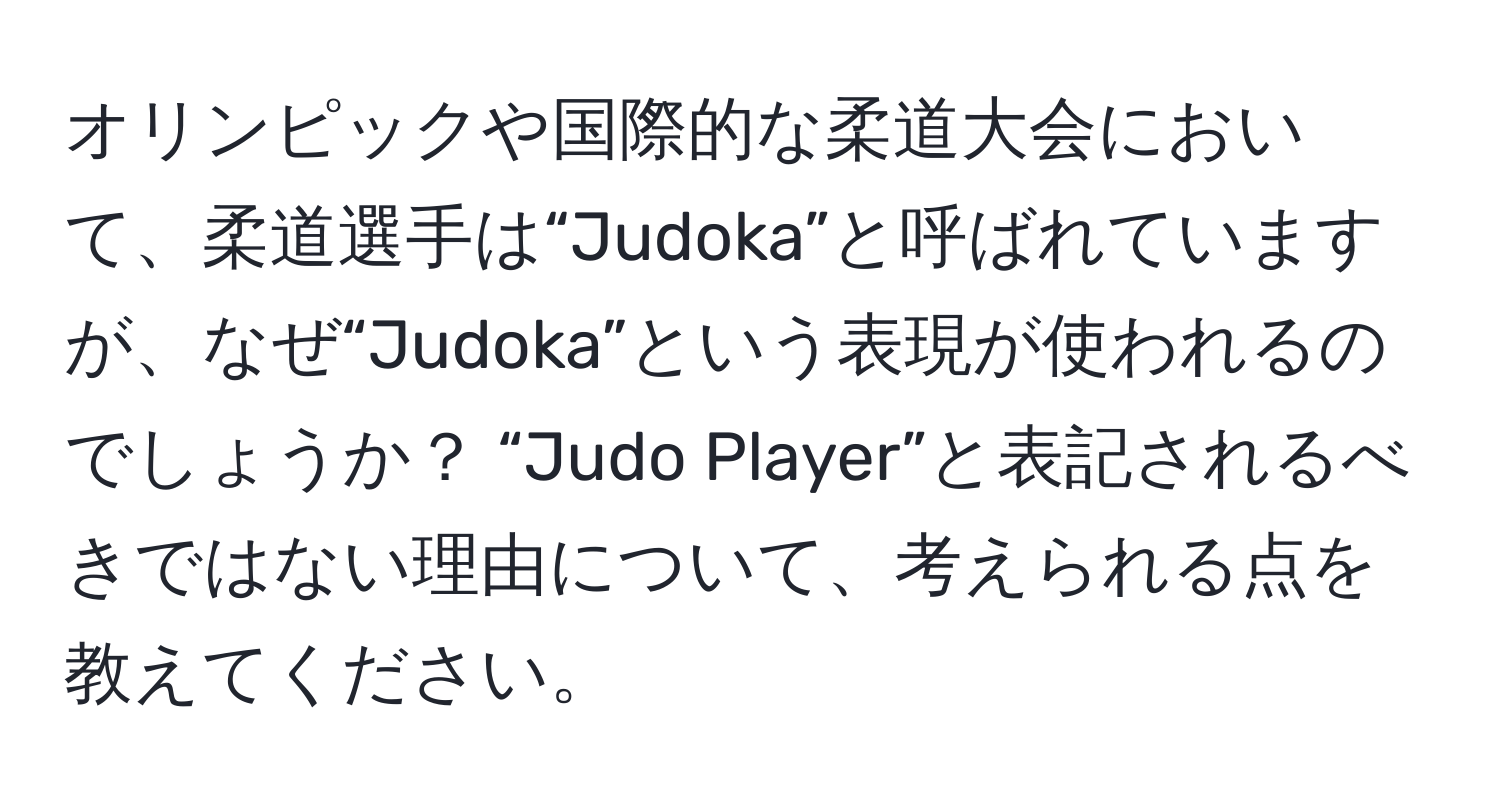 オリンピックや国際的な柔道大会において、柔道選手は“Judoka”と呼ばれていますが、なぜ“Judoka”という表現が使われるのでしょうか？ “Judo Player”と表記されるべきではない理由について、考えられる点を教えてください。