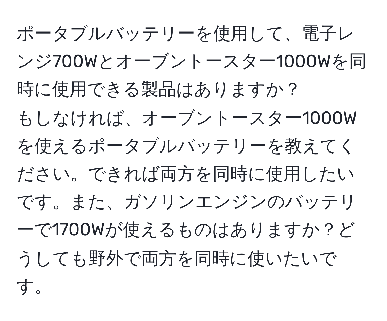 ポータブルバッテリーを使用して、電子レンジ700Wとオーブントースター1000Wを同時に使用できる製品はありますか？  
もしなければ、オーブントースター1000Wを使えるポータブルバッテリーを教えてください。できれば両方を同時に使用したいです。また、ガソリンエンジンのバッテリーで1700Wが使えるものはありますか？どうしても野外で両方を同時に使いたいです。