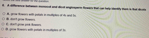 best answer for the question 
6. A difference between monocot and dicot angiosperm flowers that can help identify them is that dicots
A. grow flowers with petals in multiples of 4s and 5s.
B. don't grow flowers.
C. don't grow pink flowers
D. grow flowers with petals in multiples of 3s.