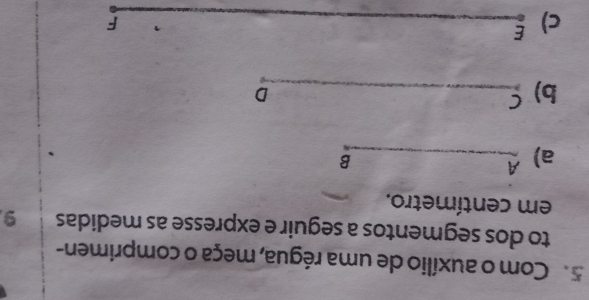 Com o auxílio de uma régua, meça o comprimen- 
to dos segmentos a seguir e expresse as medidas 9
em centímetro. 
a) A
B 
b) £ D
C) ξ 
F