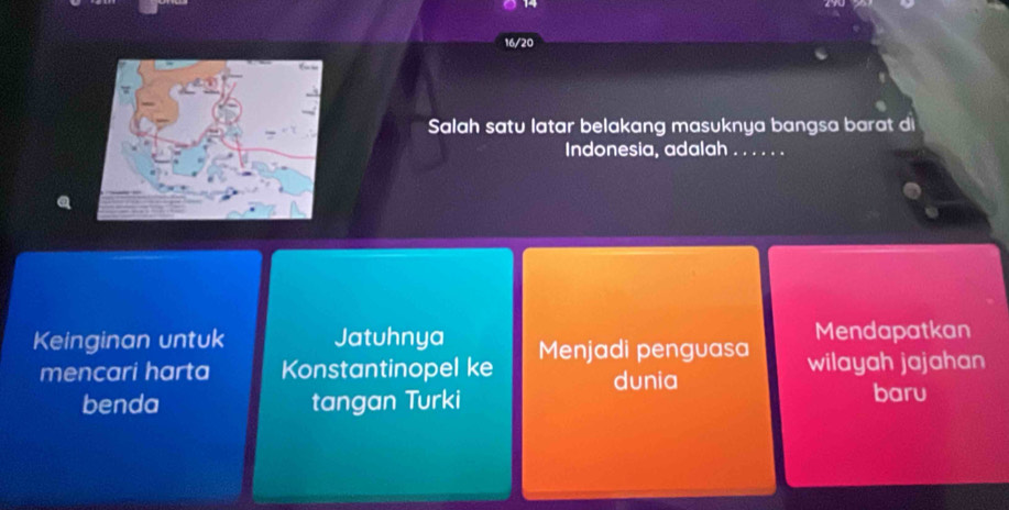 16/20 
Salah satu latar belakang masuknya bangsa barat di 
Indonesia, adalah_ 
Keinginan untuk Jatuhnya Menjadi penguasa Mendapatkan 
mencari harta Konstantinopel ke wilayah jajahan 
dunia 
benda tangan Turki baru