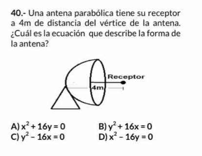 40.- Una antena parabólica tiene su receptor
a 4m de distancia del vértice de la antena.
¿Cuál es la ecuación que describe la forma de
la antena?
A) x^2+16y=0 B) y^2+16x=0
C) y^2-16x=0 D) x^2-16y=0