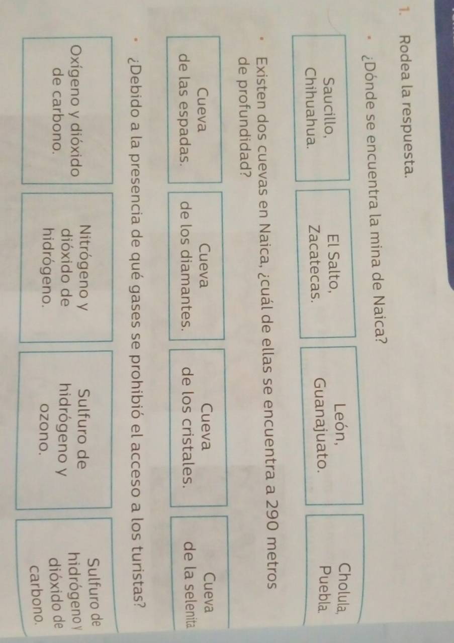 Rodea la respuesta.
¿Dónde se encuentra la mina de Naica?
Saucillo, El Salto,
León, Cholula,
Chihuahua. Zacatecas. Guanajuato.
Puebla.
Existen dos cuevas en Naica, ¿cuál de ellas se encuentra a 290 metros
de profundidad?
Cueva Cueva Cueva Cueva
de las espadas. de los diamantes. de los cristales. de la selenita
¿Debido a la presencia de qué gases se prohibió el acceso a los turistas?
Sulfuro de
Oxígeno y dióxido Nitrógeno y
Sulfuro de
hidrógeno y
dióxido de hidrógeno y
de carbono. dióxido de
hidrógeno. ozono.
carbono.