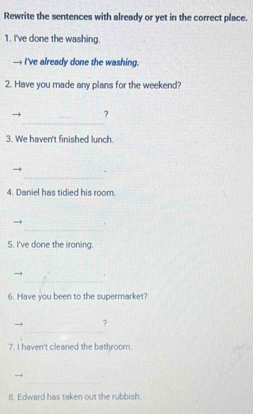 Rewrite the sentences with already or yet in the correct place. 
1. I've done the washing. 
I've already done the washing. 
2. Have you made any plans for the weekend? 
_ 
? 
3. We haven't finished lunch. 
_ 
4. Daniel has tidied his room. 
_ 
5. I've done the ironing. 
_ 
_ 
6. Have you been to the supermarket? 
? 
7. I haven't cleaned the bathroom. 
8. Edward has taken out the rubbish.