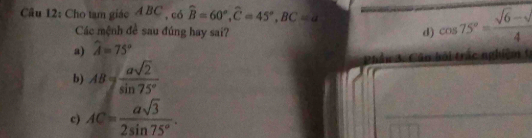 Cho tam giác A BC , có widehat B=60°, widehat C=45°, BC=a
Các mệnh đề sau đúng hay sai? d) cos 75°= (sqrt(6)-sqrt())/4 
a) widehat A=75°
b) AB= asqrt(2)/sin 75° 
c) AC= asqrt(3)/2sin 75° .