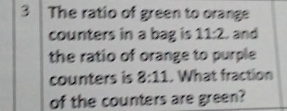 The ratio of green to orange 
counters in a bag is 11:2. and 
the ratio of orange to purple 
counters is 8:11. What fraction 
of the counters are green?