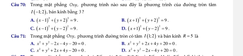 Trong mặt phẳng Oxy, phương trình nào sau đây là phương trình của đường tròn tâm
I(-1;2) , bán kính bằng 3 ?
A. (x-1)^2+(y+2)^2=9. B. (x+1)^2+(y+2)^2=9.
C. (x-1)^2+(y-2)^2=9. (x+1)^2+(y-2)^2=9. 
D.
Câu 71: Trong mặt phẳng Oxy, phương trình đường tròn có tâm I(1;2) và bán kính R=5 là
A. x^2+y^2-2x-4y-20=0. B. x^2+y^2+2x+4y+20=0.
C. x^2+y^2+2x+4y-20=0. D. x^2+y^2-2x-4y+20=0.