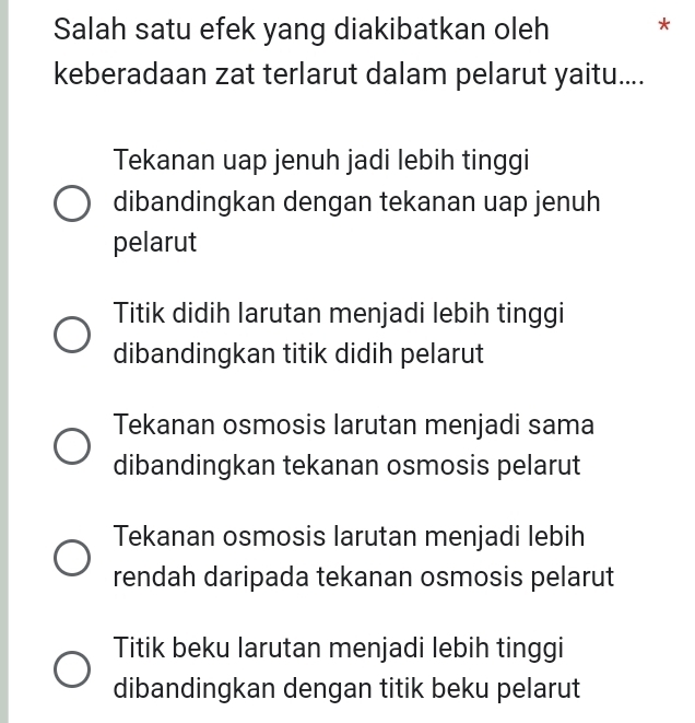 Salah satu efek yang diakibatkan oleh *
keberadaan zat terlarut dalam pelarut yaitu....
Tekanan uap jenuh jadi lebih tinggi
dibandingkan dengan tekanan uap jenuh
pelarut
Titik didih larutan menjadi lebih tinggi
dibandingkan titik didih pelarut
Tekanan osmosis larutan menjadi sama
dibandingkan tekanan osmosis pelarut
Tekanan osmosis larutan menjadi lebih
rendah daripada tekanan osmosis pelarut
Titik beku larutan menjadi lebih tinggi
dibandingkan dengan titik beku pelarut