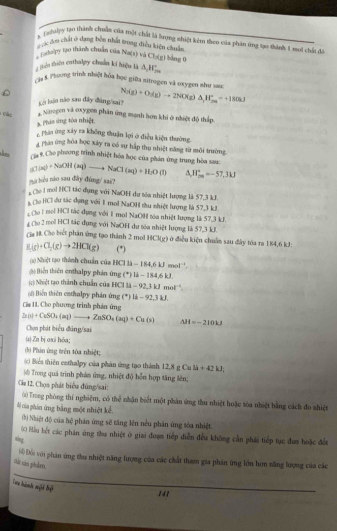 s. Enthalpy tạo thành chuẩn của một chất là lượng nhiệt kèm theo của phản ứng tạo thành 1 moi chất đó
# các đơn chất ở dạng bền nhất trong điều kiện chuẩn
e Enthalpy tạo thành chuẩn của Na( s) và Cl_2(g) bằng 0
#Biến thiên enthalpy chuẩn kí hiệu là △ _fH_(298)°
Cầu 8. Phương trình nhiệt hóa học giữa nítrogen và oxygen như sau:
Kết luận nào sau đây đúng/sai? N_2(g)+O_2(g)to 2NO(g)△ _rH_(298)°=+180kJ
các a. Nitrogen và oxygen phản ứng mạnh hơn khi ở nhiệt độ thấp
b. Phản ứng tỏa nhiệt.
c. Phân ứng xảy ra không thuận lợi ở điều kiện thường.
Phản ứng hóa học xây ra có sự hấp thụ nhiệt năng từ môi trường.
lầm Câu 9. Cho phương trình nhiệt hóa học của phản ứng trung hòa sau
HCl(aq)+NaOH(aq)to NaCl(aq)+H_2O(l) ^. H_(298)°=-57,3kJ
Phát biểu nào sau đây đúng/ sai?
a. Cho I mol HCl tác dụng với NaOH dư tỏa nhiệt lượng là 57,3 kJ.
b Cho HCl dư tác dụng với 1 mol NaOH thu nhiệt lượng là 57,3 kJ.
Cho l mol HCl tác dụng với 1 mol NaOH tỏa nhiệt lượng là 57,3 kJ.
d. Cho 2 mol HCl tác dụng với NaOH dư tỏa nhiệt lượng là 57,3 kJ.
Ciu 10. Cho biết phản ứng tạo thành 2 mol HCl(g) ở điều kiện chuẩn sau đây tỏa ra 184,6 kJ:
H_2(g)+Cl_2(g)to 2HCl(g) (*)
(a) Nhiệt tạo thành chuẩn của HCl l la-184,6kJmol^(-1).
(b) Biển thiên enthalpy phản ứng (^*)1dot a-184,6kJ.
(c) Nhiệt tạo thành chuẩn của HCl là lla-92,3kJmol^(-1).
(d) Biển thiên enthalpy phản ứng (^*) la-92,3kJ.
Cu 11. Cho phương trình phản ứng
Zn(s)+CuSO_4(aq)to ZnSO_4(aq)+Cu(s) Delta H=-210kJ
Chọn phát biểu đúng/sai
(a) Zn bị oxi hóa;
(b) Phản ứng trên tòa nhiệt;
(c) Biển thiên enthalpy của phản ứng tạo thành 12,8gCuli+42kJ;
(d) Trong quá trình phản ứng, nhiệt độ hỗn hợp tăng lên;
Cầu 12. Chọn phát biểu đúng/sai:
(a) Trong phòng thí nghiệm, có thể nhận biết một phản ứng thu nhiệt hoặc tỏa nhiệt bằng cách đo nhiệt
độ của phản ứng bằng một nhiệt kế.
(b) Nhiệt độ của hệ phản ứng sẽ tăng lên nếu phản ứng tỏa nhiệt.
(c) Hầu hết các phản ứng thu nhiệt ở giai đoạn tiếp diễn đều không cần phải tiếp tục đun hoặc đốt
nóng,
(d) Đối với phản ứng thu nhiệt năng lượng của các chất tham gia phản ứng lớn hơn năng lượng của các
chất sản phầm.
Lưu hành nội bộ
141