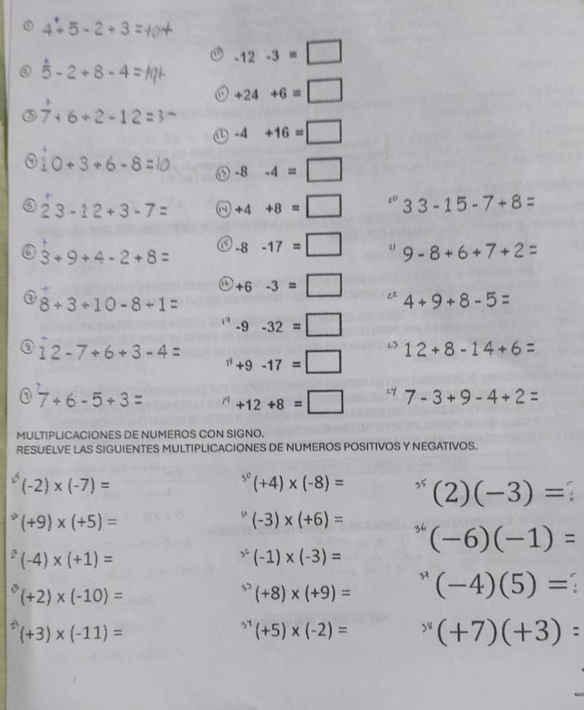 4+5-2+3
-12-3=□
overset wedge 5-2+8-4
+24+6=□
 1/7 +6+2-12 :
-4+16=□
10+3+6-8
-8-4=□
23-12+3-7= +4+8=□°33-15-7+8=
3+9+4-2+8= -8-17=□ 9-8+6+7+2=
+6-3=□ 4+9+8-5=
③ 8+3+10-8+1=
-9-32=□
12-7+6+3-4= +9-17=□ 12+8-14+6=
7+6-5+3=
+12+8=□ 7-3+9-4+2=
MULTIPLICACIONES DE NUMEROS CON SIGNO. 
RESUELVE LAS SIGUIENTES MULTIPLICACIONES DE NUMEROS POSITIVOS Y NEGATIVOS.
(-2)* (-7)=
^3^0(+4)* (-8)=
^35(2)(-3)=
^2(+9)* (+5)=
''(-3)* (+6)=
^36(-6)(-1)=
^2(-4)* (+1)=
^3^2(-1)* (-3)=
(+2)* (-10)=
^30(+8)* (+9)= ^*(-4)(5)=
(+3)* (-11)=
^34(+5)* (-2)=
^3(+7)(+3)=