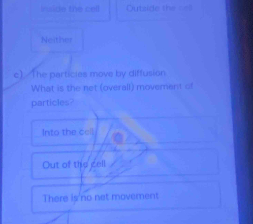 Inside the cell Outside the cell
Neither
c) The particies move by diffusion
What is the net (overall) movement of
particles?
Into the cell
Out of the cell
There is no net movement