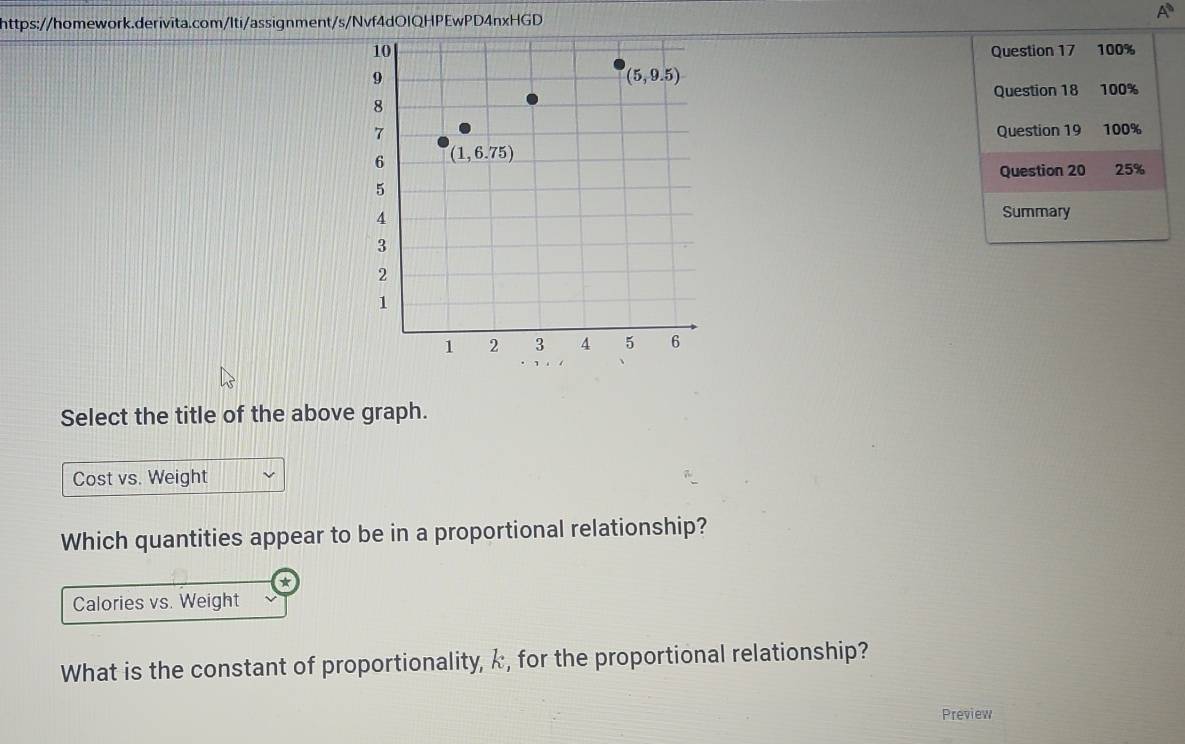 A
Question 17 100%
Question 18 100%
Question 19 100%
Question 20 25%
Summary
Select the title of the above graph.
Cost vs. Weight
Which quantities appear to be in a proportional relationship?
Calories vs. Weight
What is the constant of proportionality, k, for the proportional relationship?
Preview