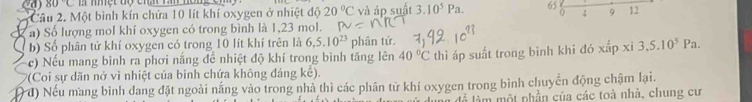 80°C 65 0; 9 12
Câu 2. Một bình kín chứa 10 lít khí oxygen ở nhiệt độ 20°C và áp suất 3.10^5Pa. 
a) Số lượng mol khí oxygen có trong bình là 1,23 mol. 
b) Số phân tử khí oxygen có trong 10 lít khí trên là 6,5.10^(23) phân tử. 
c) Nếu mang bình ra phơi nắng để nhiệt độ khí trong bình tăng lên 40°C thì áp suất trong binh khi đó xấp xi 3, 5.10^5Pa. 
*(Coi sự dãn nở vì nhiệt của binh chứa không đáng kế). 
đ) Nếu mang bình dang đặt ngoài nắng vào trong nhà thì các phân tử khí oxygen trong bình chuyển động chậm lại. 
là làm một phần của các toà nhà, chung cư