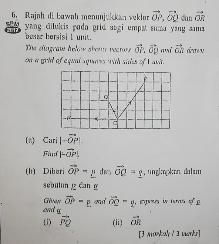 Rajah di bawah menunjukkan vektor vector OP, vector OQ dan vector OR
SPM yang dilukis pada grid segi empat sama yang sama 
2017 
besar bersisi 1 unit. 
The diagram below shows vectors vector OP. vector OQ and vector OR drawn 
on a grid of equal squares with sides of I unit. 
(a) Cari |-vector OP|. 
Find |-vector OP|. 
(b) Diberi vector OP=p dan vector OQ=q , ungkapkan dalam 
sebutan ρ dan g
Given vector OP=p and vector OQ=q ,express in terms of 
and g
(i) vector PQ (ii) vector OR
[3 markah / 3 marks]