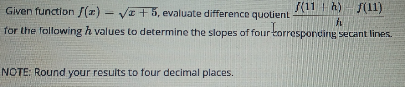 Given function f(x)=sqrt(x+5) , evaluate difference quotient  (f(11+h)-f(11))/h 
for the following h values to determine the slopes of four corresponding secant lines. 
NOTE: Round your results to four decimal places.