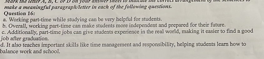 Mark the lenter A, B, C or D on your answer sheel to thuicute the correct arrangement of
make a meaningful paragraph/letter in each of the following questions.
Question 16:
a. Working part-time while studying can be very helpful for students.
b. Overall, working part-time can make students more independent and prepared for their future.
c. Additionally, part-time jobs can give students experience in the real world, making it easier to find a good
job after graduation.
d. It also teaches important skills like time management and responsibility, helping students learn how to
balance work and school.