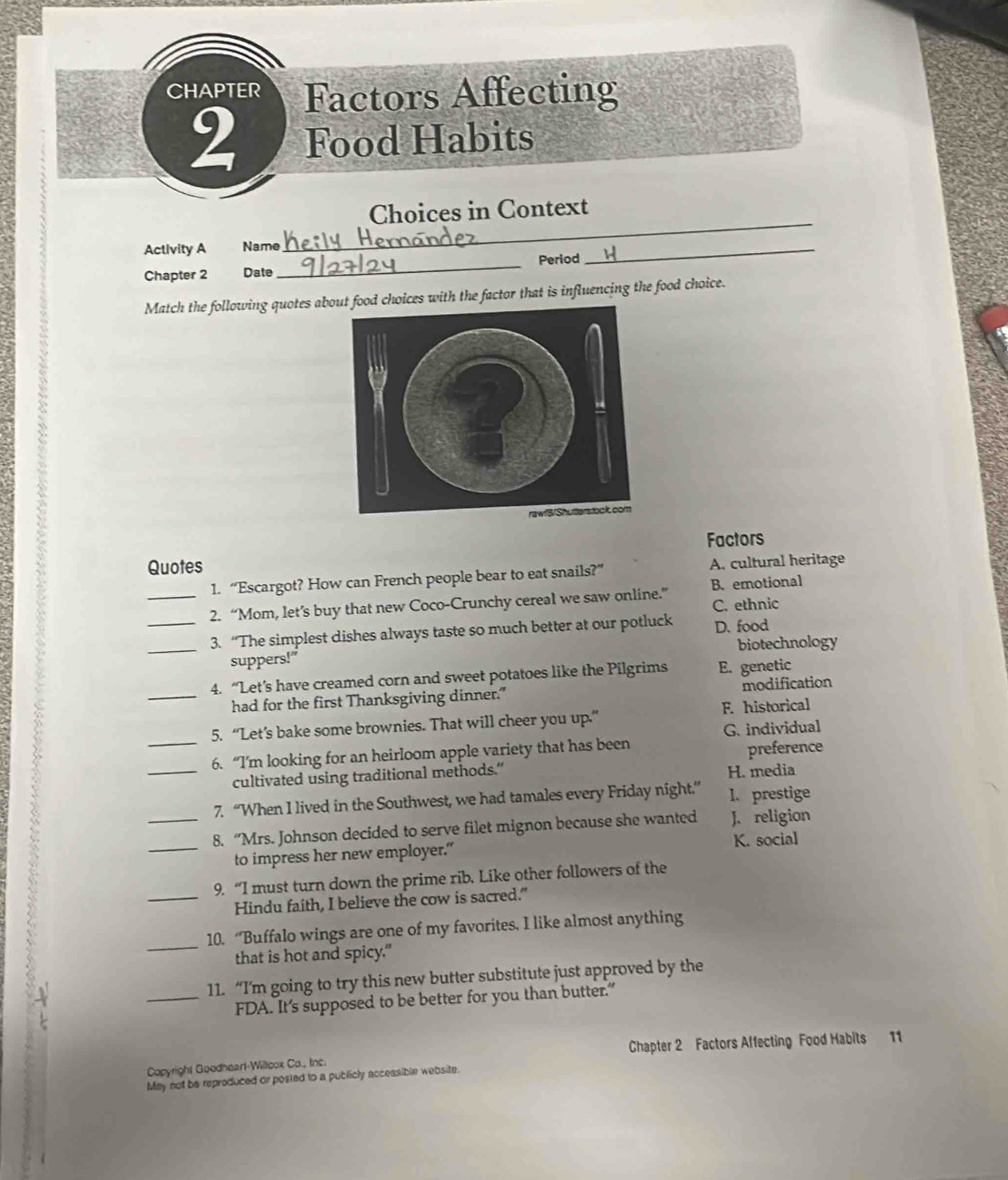 CHAPTER Factors Affecting
2 Food Habits
_
Choices in Context
Activity A Name
Chapter 2 Date_ Period
_
Match the following quotes aboices with the factor that is influencing the food choice.
Quotes Factors
1. “Escargot? How can French people bear to eat snails?” A. cultural heritage
B. emotional
_2. “Mom, let’s buy that new Coco-Crunchy cereal we saw online.” C. ethnic
_3. “The simplest dishes always taste so much better at our potluck D. food
_suppers!" biotechnology
4. “Let’s have creamed corn and sweet potatoes like the Pilgrims E. genetic
_had for the first Thanksgiving dinner." modification
5. “Let’s bake some brownies. That will cheer you up.” F. historical
G. individual
_6. “I’m looking for an heirloom apple variety that has been
preference
_cultivated using traditional methods.” H. media
7. “When I lived in the Southwest, we had tamales every Friday night.” I. prestige
_8. “Mrs. Johnson decided to serve filet mignon because she wanted J. religion
_to impress her new employer." K. social
9. “I must turn down the prime rib. Like other followers of the
_Hindu faith, I believe the cow is sacred.”
_
10. “Buffalo wings are one of my favorites. I like almost anything
that is hot and spicy."
11. “I’m going to try this new butter substitute just approved by the
_FDA. It’s supposed to be better for you than butter.”
Copyright Goodheart-Willcox Co., Inc. Chapter 2 Factors Affecting Food Habits 11
May not be reproduced or posted to a publicly accessible website.