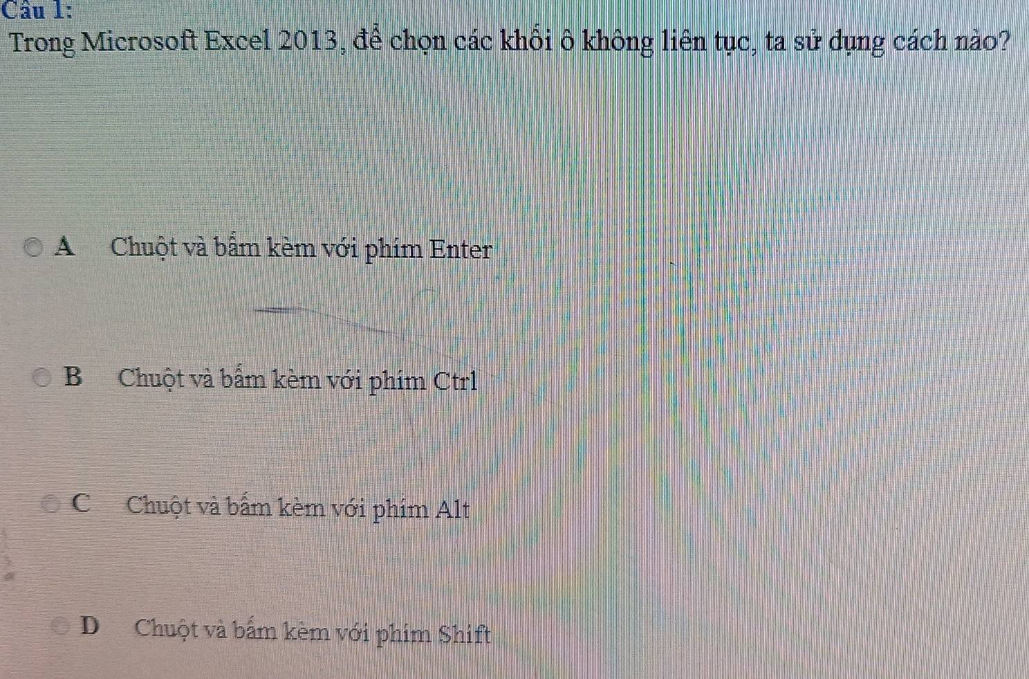 Cầu 1:
Trong Microsoft Excel 2013, để chọn các khổi ô không liên tục, ta sử dụng cách nào?
A Chuột và bẩm kèm với phim Enter
B Chuột và bẩm kèm với phím Ctrl
CChuột và bấm kèm với phim Alt
D Chuột và bấm kèm với phim Shift