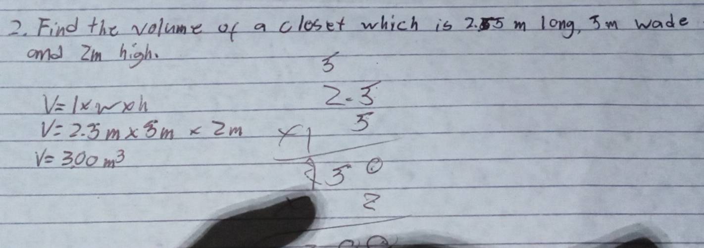 Find the volume of a closet which is 2. 5 m long, Im wade 
and Im high.
3
V=1* w* h
V=2.5m* 3m* 2m beginarrayr 2.3 * 1.5 hline 23.0 hline endarray
V=3,00m^3