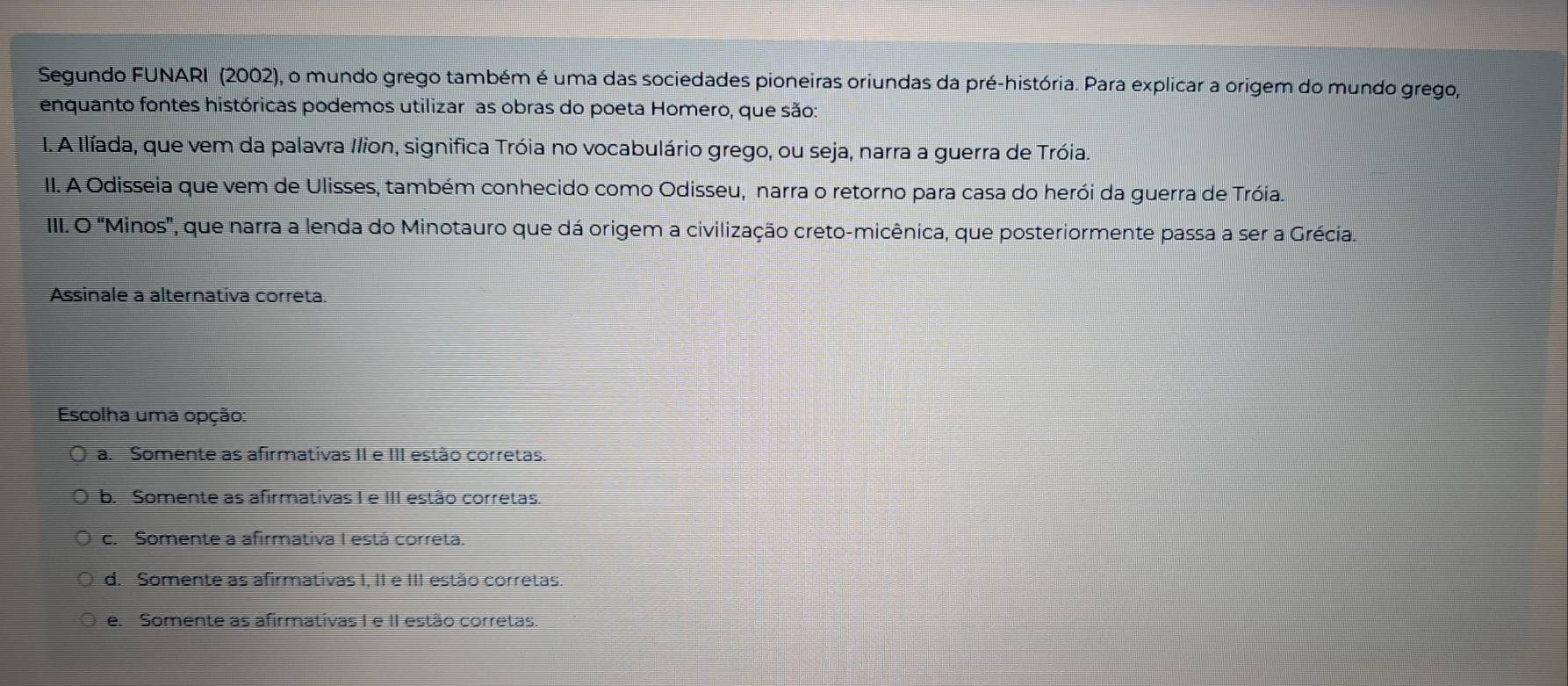 Segundo FUNARI (2002), o mundo grego também é uma das sociedades pioneiras oriundas da pré-história. Para explicar a origem do mundo grego,
enquanto fontes históricas podemos utilizar as obras do poeta Homero, que são:
I. A Ilíada, que vem da palavra Ilion, significa Tróia no vocabulário grego, ou seja, narra a guerra de Tróia.
II. A Odisseia que vem de Ulisses, também conhecido como Odisseu, narra o retorno para casa do herói da guerra de Tróia.
II. O "Minos', que narra a lenda do Minotauro que dá origem a civilização creto-micênica, que posteriormente passa a ser a Grécia.
Assinale a alternativa correta.
Escolha uma opção:
a. Somente as afirmativas II e III estão corretas
b. Somente as afirmativas I e III estão corretas.
c. Somente a afirmativa I está correta.
d. Somente as afirmativas I, II e III estão corretas.
e. Somente as afirmativas I e II estão corretas.