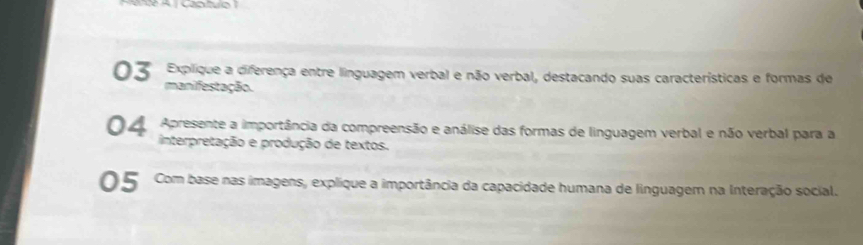 Explique a diferença entre linguagem verbal e não verbal, destacando suas características e formas de 
03 manifestação. 
04 Apresente a importância da compreensão e análise das formas de linguagem verbal e não verbal para a 
interpretação e produção de textos. 
05 Com base nas imagens, explique a importância da capacidade humana de linguagem na Interação social.