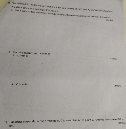 Four towns A, B, C and D are such that B is 70km on a bearing of 130° from A, C is 90km due South of
A and D is 60km on a bearing of 250° frons A. 
a) Use a scale of 1cm represents 10km to illustrate the relative positions of towns A. B. C and D
(4mks) 
b) Find the distance and bearing of 
i. C from B. 
(2mks) 
ii. C from D (2mks 
c) Construct perpendicular line from point D to meet line AC at point E. Find the distance of DE in (2mks)
km.