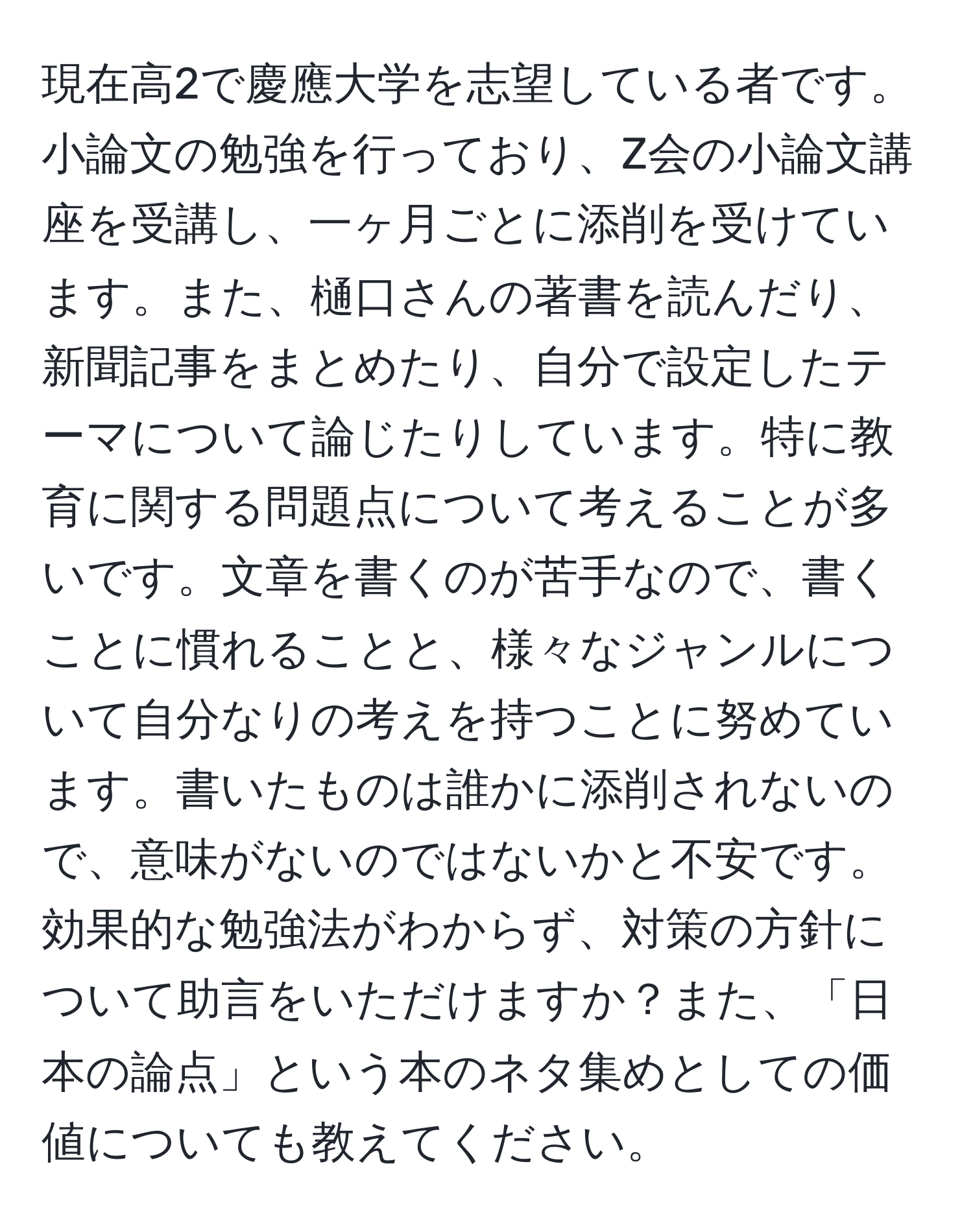 現在高2で慶應大学を志望している者です。小論文の勉強を行っており、Z会の小論文講座を受講し、一ヶ月ごとに添削を受けています。また、樋口さんの著書を読んだり、新聞記事をまとめたり、自分で設定したテーマについて論じたりしています。特に教育に関する問題点について考えることが多いです。文章を書くのが苦手なので、書くことに慣れることと、様々なジャンルについて自分なりの考えを持つことに努めています。書いたものは誰かに添削されないので、意味がないのではないかと不安です。効果的な勉強法がわからず、対策の方針について助言をいただけますか？また、「日本の論点」という本のネタ集めとしての価値についても教えてください。