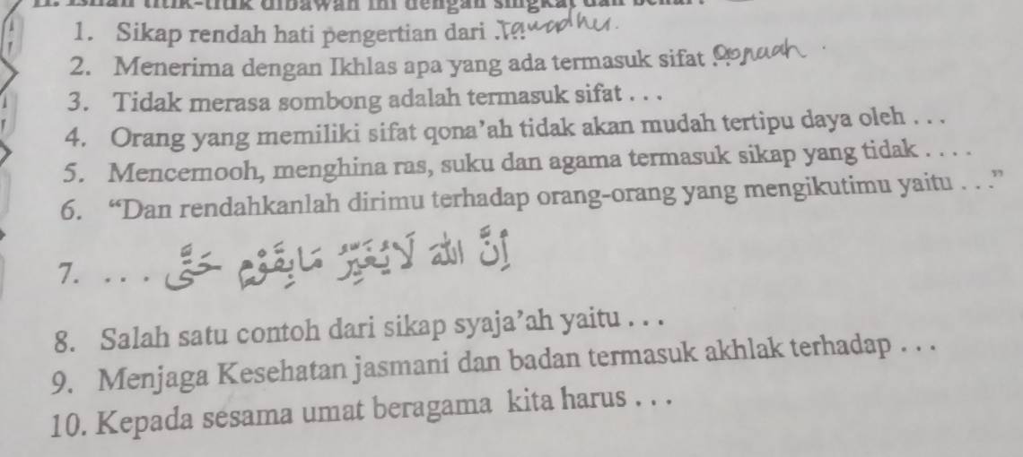 mik-uunk Ubawan mn dengan sugk 
1. Sikap rendah hati pengertian dari 
2. Menerima dengan Ikhlas apa yang ada termasuk sifat ! 
3. Tidak merasa sombong adalah termasuk sifat . . . 
4. Orang yang memiliki sifat qona’ah tidak akan mudah tertipu daya oleh . . . 
5. Mencerooh, menghina ras, suku dan agama termasuk sikap yang tidak . . . . 
6. “Dan rendahkanlah dirimu terhadap orang-orang yang mengikutimu yaitu . . .” 

8. Salah satu contoh dari sikap syaja’ah yaitu . . . 
9. Menjaga Kesehatan jasmani dan badan termasuk akhlak terhadap . . . 
10. Kepada sesama umat beragama kita harus . . .