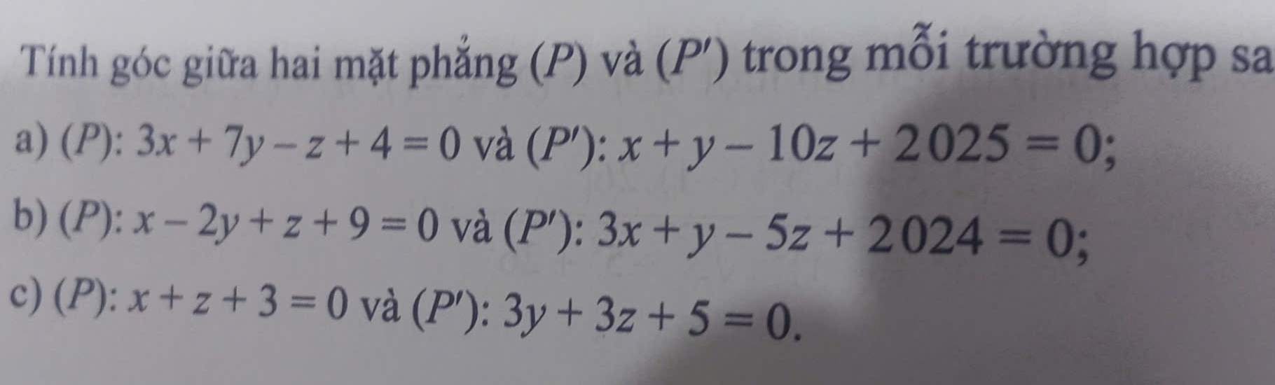 Tính góc giữa hai mặt phẳng (P) và (P') trong mỗi trường hợp sa
a) (P): 3x+7y-z+4=0 và (P'): x+y-10z+2025=0
b) (P): x-2y+z+9=0 và (P'): 3x+y-5z+2024=0
c) (P): x+z+3=0 và (P'): 3y+3z+5=0.