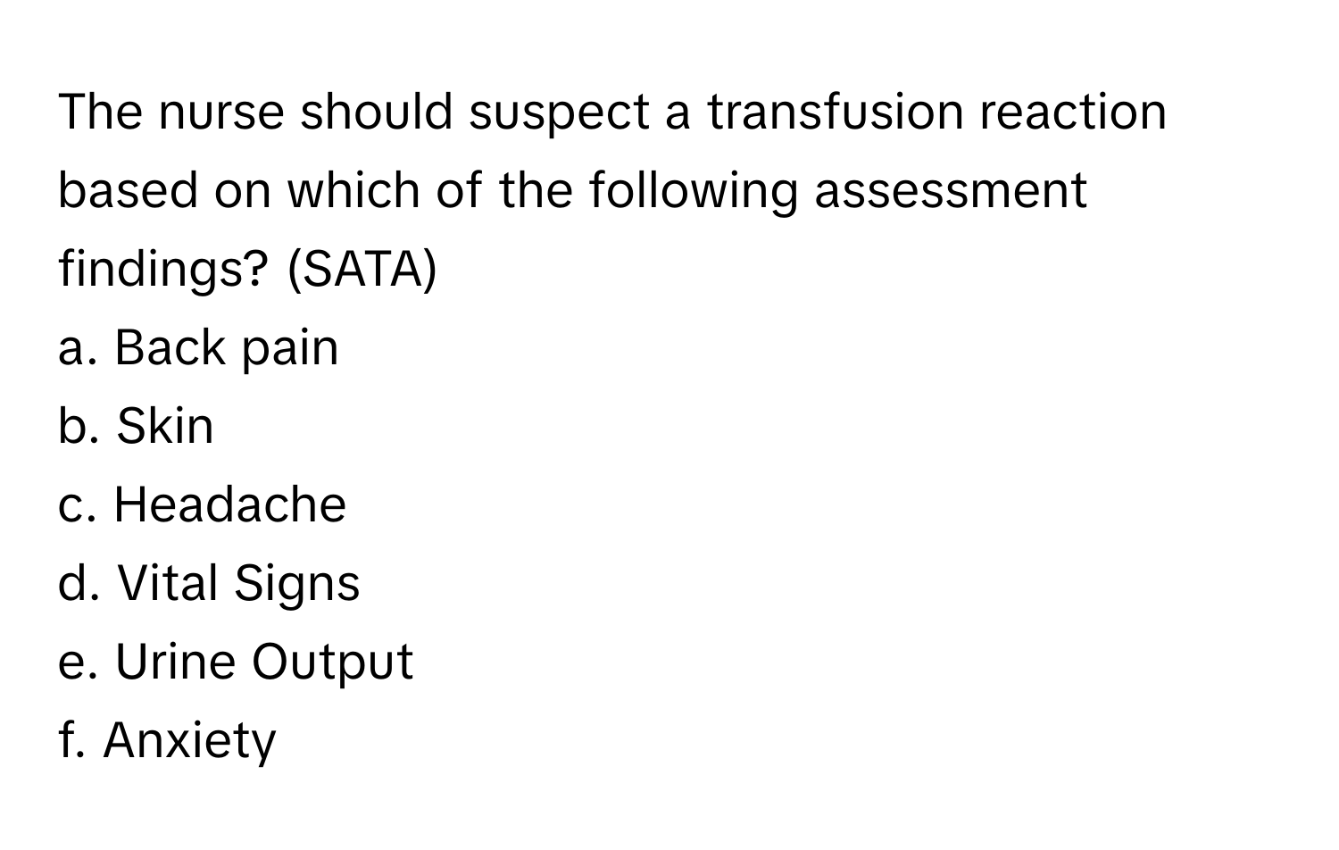 The nurse should suspect a transfusion reaction based on which of the following assessment findings? (SATA)

a. Back pain
b. Skin
c. Headache
d. Vital Signs
e. Urine Output
f. Anxiety