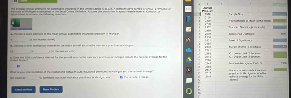 The average annual premium for automobile insurance in the United States is $1538. A representative sample of annual premiums for ( 0 
he stare of Michinan is contained in the Excel Online file below. Assume the population is approximately normal. Construct a 
spreadsheet to answer the following questions. 
a. Provide a point estimate of the mean annual automobile insurance premium in Michigan. 
_(to the nearest dollar) 
b. Develop a 95% confidence interval for the mean annual automobile insurance premium in Michigan. 
_， $ _ ) (to the nearest cent) 
United States? e. Does the 95% confidence interval for the annual automobile insurance premium in Michigan include the national average for the 
8 
A 
What is your interpretation of the relationship between auto insurance premiums in Michigan and the national average? 
We would be % confident that auto insurance premiums in Michigan are the national average. 
Check My Work Raset Problem 
26 
27