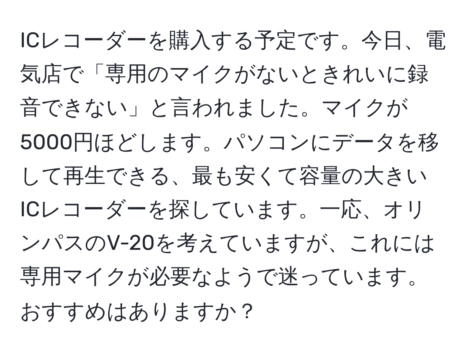 ICレコーダーを購入する予定です。今日、電気店で「専用のマイクがないときれいに録音できない」と言われました。マイクが5000円ほどします。パソコンにデータを移して再生できる、最も安くて容量の大きいICレコーダーを探しています。一応、オリンパスのV-20を考えていますが、これには専用マイクが必要なようで迷っています。おすすめはありますか？