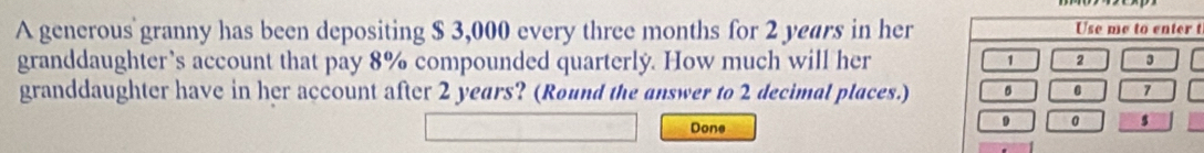 A generous granny has been depositing $ 3,000 every three months for 2 years in hert 
granddaughter’s account that pay 8% compounded quarterly. How much will her 
granddaughter have in her account after 2 years? (Round the answer to 2 decimal places.) 
Done