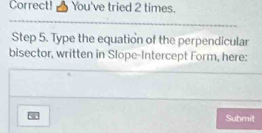 Correct! You've tried 2 times. 
Step 5. Type the equation of the perpendicular 
bisector, written in Slope-Intercept Form, here: 
Submit