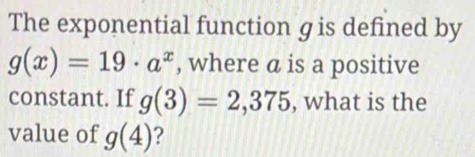 The exponential function gis defined by
g(x)=19· a^x , where a is a positive 
constant. If g(3)=2,375 , what is the 
value of g(4) 2