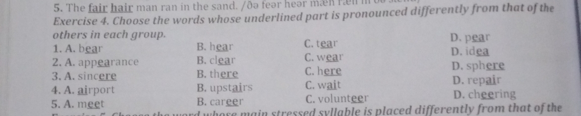 The fair hair man ran in the sand. /ðə feər heər mæn ræn m o
Exercise 4. Choose the words whose underlined part is pronounced differently from that of the
others in each group. D. pear
1. A. bear B. hear C. tear D. idea
2. A. appearance B. clear C. wear
3. A. sincere B. there C. here
D. sphere
D. repair
4. A. airport B. upstairs C. wait D. cheering
5. A. meet B. career C. volunteer
d whose main stressed syllable is placed differently from that of the