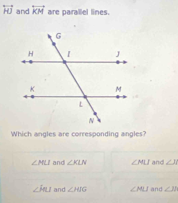 overleftrightarrow HJ and overleftrightarrow KM are parallel lines.
Which angles are corresponding angles?
∠ MLI and ∠ KLN ∠ MLI and ∠ JI
∠ hat MLI and ∠ HIG ∠ MLI and ∠ JI