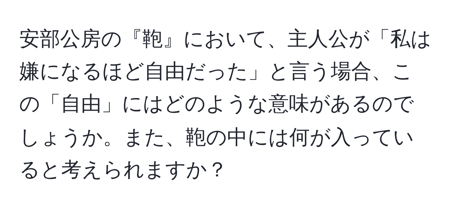 安部公房の『鞄』において、主人公が「私は嫌になるほど自由だった」と言う場合、この「自由」にはどのような意味があるのでしょうか。また、鞄の中には何が入っていると考えられますか？