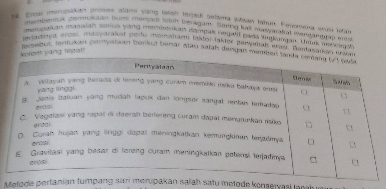 t, Eroai merupakan proses alami yang telah terjadí selama jutaan tahun. Fenomena erosi telah 
membentuk permukaan buri menjadi lebih beragam. Sering kall masyarakat menganggap erosk 
merupakan masalah serius yang membenkan dampak negatif pada lingkungan. Untuk mencegah 
terjadinya erosi, masyarakat perlu memahami faktor-faktor penyebab erosi. Berdasarkan u 
yang tepat! 
tersebut, tentukan pernyataan berkut benar atau salah dengan memb 
Metode pertanian tumalah satu metode konservasi ta