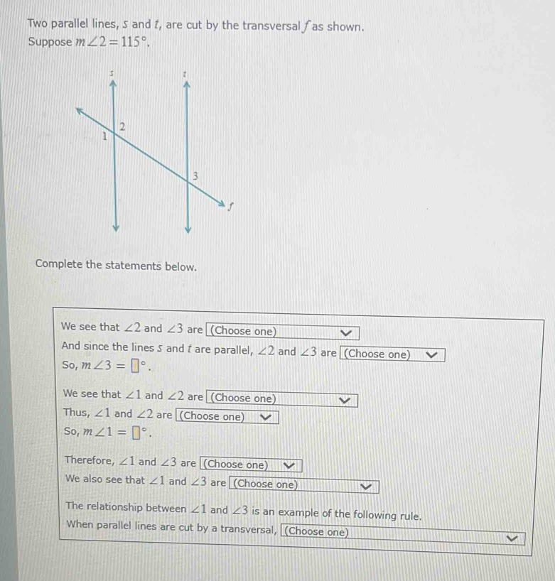 Two parallel lines, 5 and I, are cut by the transversal ∫ as shown. 
Suppose m∠ 2=115°. 
Complete the statements below. 
We see that ∠ 2 and ∠ 3 are (Choose one) 
And since the lines 5 and t are parallel, ∠ 2 and ∠ 3 are (Choose one) 
So, m∠ 3=□°. 
We see that ∠ 1 and ∠ 2 are (Choose one) 
Thus, ∠ 1 and ∠ 2 are (Choose one) 
So, m∠ 1=□°. 
Therefore, ∠ 1 and ∠ 3 are (Choose one) 
We also see that ∠ 1 and ∠ 3 are [(Choose one) 
The relationship between ∠ 1 and ∠ 3 is an example of the following rule. 
When parallel lines are cut by a transversal, (Choose one)