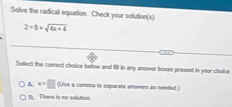 Solve the radical equation. Check your solution(s).
2=8+sqrt(4x+4). 
Select the correct choice below and fill in any answer boxes present in your choice.
A x=□ (Use a comma to separate answers as needed.)
B. There is no solution.