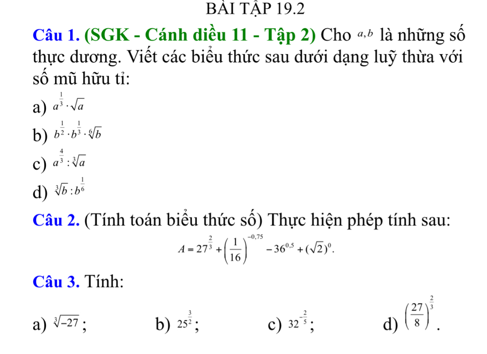 BẢI TẠP 19.2 
Câu 1. (SGK - Cánh diều 11 - Tập 2) Cho «* là những số 
thực dương. Viết các biểu thức sau dưới dạng luỹ thừa với 
số mũ hữu tỉ: 
a) a^(frac 1)3· sqrt(a)
b) b^(frac 1)2· b^(frac 1)3· sqrt[6](b)
c) a^(frac 4)3:sqrt[3](a)
d) sqrt[3](b):b^(frac 1)6
Câu 2. (Tính toán biểu thức số) Thực hiện phép tính sau:
A=27^(frac 2)3+( 1/16 )^-0.75-36^(0.5)+(sqrt(2))^0. 
Câu 3. Tính: 
a) sqrt[3](-27) : b) 25^(frac 3)2; c) 32^(-frac 2)5; d) ( 27/8 )^ 2/3 .