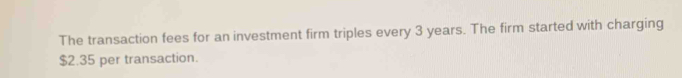 The transaction fees for an investment firm triples every 3 years. The firm started with charging
$2.35 per transaction.