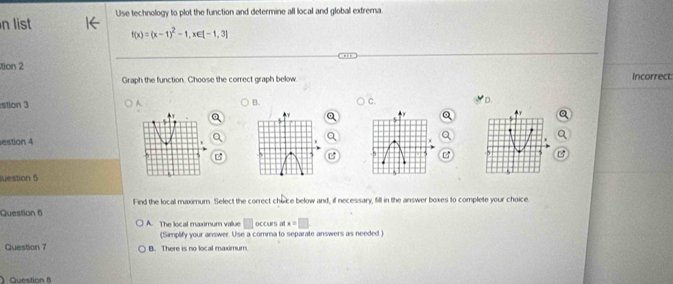 Use technology to plot the function and determine all local and global extrema.
n list
f(x)=(x-1)^2-1, x∈ [-1,3]
tion 2
Graph the function. Choose the correct graph below. Incorrect
stion 3 A. B. C. D.
estion 4 
B
uestion 5
Find the local maximum. Select the correct choce below and, if necessary, fill in the answer boxes to complete your choice.
Question 6
A. The local maximum value □ occurs a x=□
(Simplify your answer. Use a comma to separate answers as needed.)
Question 7 B. There is no local maximum
Question 8