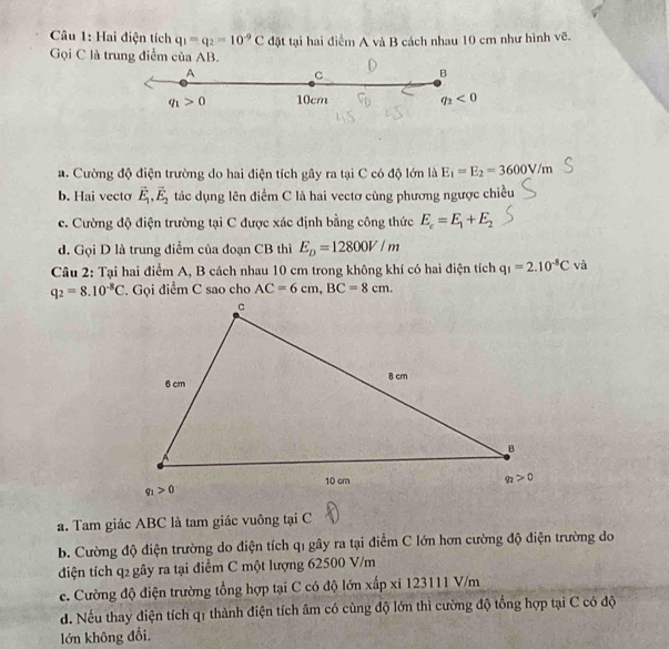 Hai điện tích q_1=q_2=10^(-9)C đặt tại hai điểm A và B cách nhau 10 cm như hình vẽ.
Gọi C là trung điểm của AB.
a. Cường độ điện trường do hai điện tích gây ra tại C có độ lớn là E_1=E_2=3600V/m
b. Hai vecto vector E_1,vector E_2 tác dụng lên điểm C là hai vectơ cùng phương ngược chiều
c. Cường độ điện trường tại C được xác định bằng công thức E_c=E_1+E_2
d. Gọi D là trung điểm của đoạn CB thì E_D=12800V/m
Câu 2: Tại hai điểm A, B cách nhau 10 cm trong không khí có hai điện tích q_1=2.10^(-8)C và
q_2=8.10^(-8)C. Gọi điểm C sao cho AC=6cm,BC=8cm.
a. Tam giác ABC là tam giác vuông tại C
b. Cường độ điện trường do điện tích qỉ gây ra tại điểm C lớn hơn cường độ điện trường do
điện tích q2 gây ra tại điểm C một lượng 62500 V/m
e. Cường độ điện trường tổng hợp tại C có độ lớn xấp xỉ 123111 V/m
d. Nếu thay điện tích q1 thành điện tích âm có cùng độ lớn thì cường độ tổng hợp tại C có độ
lớn không đổi.