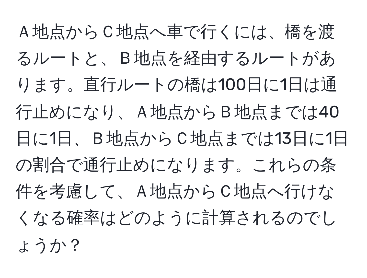 Ａ地点からＣ地点へ車で行くには、橋を渡るルートと、Ｂ地点を経由するルートがあります。直行ルートの橋は100日に1日は通行止めになり、Ａ地点からＢ地点までは40日に1日、Ｂ地点からＣ地点までは13日に1日の割合で通行止めになります。これらの条件を考慮して、Ａ地点からＣ地点へ行けなくなる確率はどのように計算されるのでしょうか？