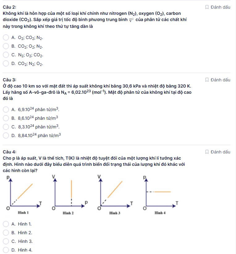 Đánh dấu
Không khí là hỗn hợp của một số loại khí chính như nitrogen (N_2) , oxygen (O_2) , carbon
dioxide (CO_2). Sắp xếp giá trị tốc độ bình phương trung bình overline v^(2 của phân tử các chất khí
này trong không khí theo thứ tự tăng dần là
A. O_2);CO_2;N_2.
B. CO_2;O_2;N_2.
C. N_2;O_2;CO_2.
D. CO_2;N_2;O_2.
Câu 3: Đánh dấu
Ở độ cao 10 km so với mặt đất thì áp suất không khí bằng 30,6 kPa và nhiệt độ bằng 320 K.
Lấy hằng số A-vô-ga-đrô là N_A=6,02.10^(23)(mol^(-1)). Mật độ phân tử của không khí tại độ cao
đó là
A. 6,9.10^(24) phân ti/m^3.
B. 8,6.10^(24) phân ti/m^3
C. 8,3.10^(24) phân ti/m^3.
D. 8,84.10^(24) phân tir/m^3
Câu 4: Đánh dấu
Cho p là áp suất, V là thể tích, T(K) là nhiệt độ tuyệt đối của một lượng khí lí tưởng xác
định. Hình nào dưới đây biểu diễn quá trình biển đổi trạng thái của lượng khí đó khác với
các hình còn lại?
Hình 4
A. Hình 1.
B. Hình 2.
C. Hình 3.
D. Hình 4.