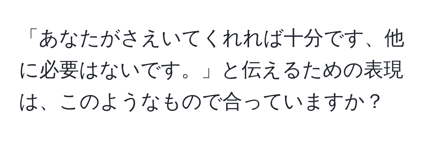 「あなたがさえいてくれれば十分です、他に必要はないです。」と伝えるための表現は、このようなもので合っていますか？